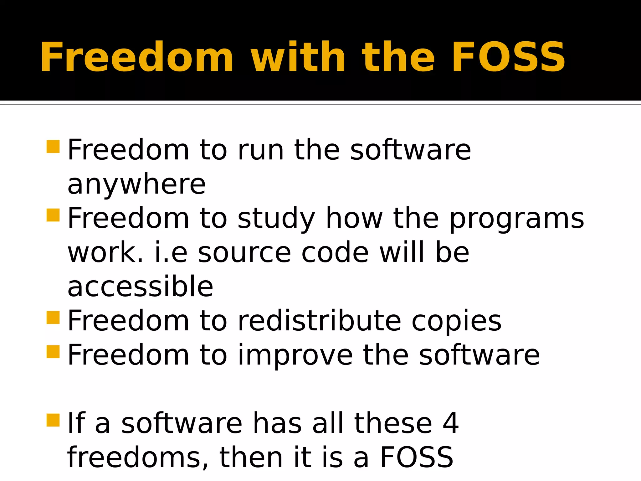 Freedom with the FOSS  Freedom to run the software anywhere  Freedom to study how the programs work. i.e source code will be accessible  Freedom to redistribute copies  Freedom to improve the software  If a software has all these 4 freedoms, then it is a FOSS 