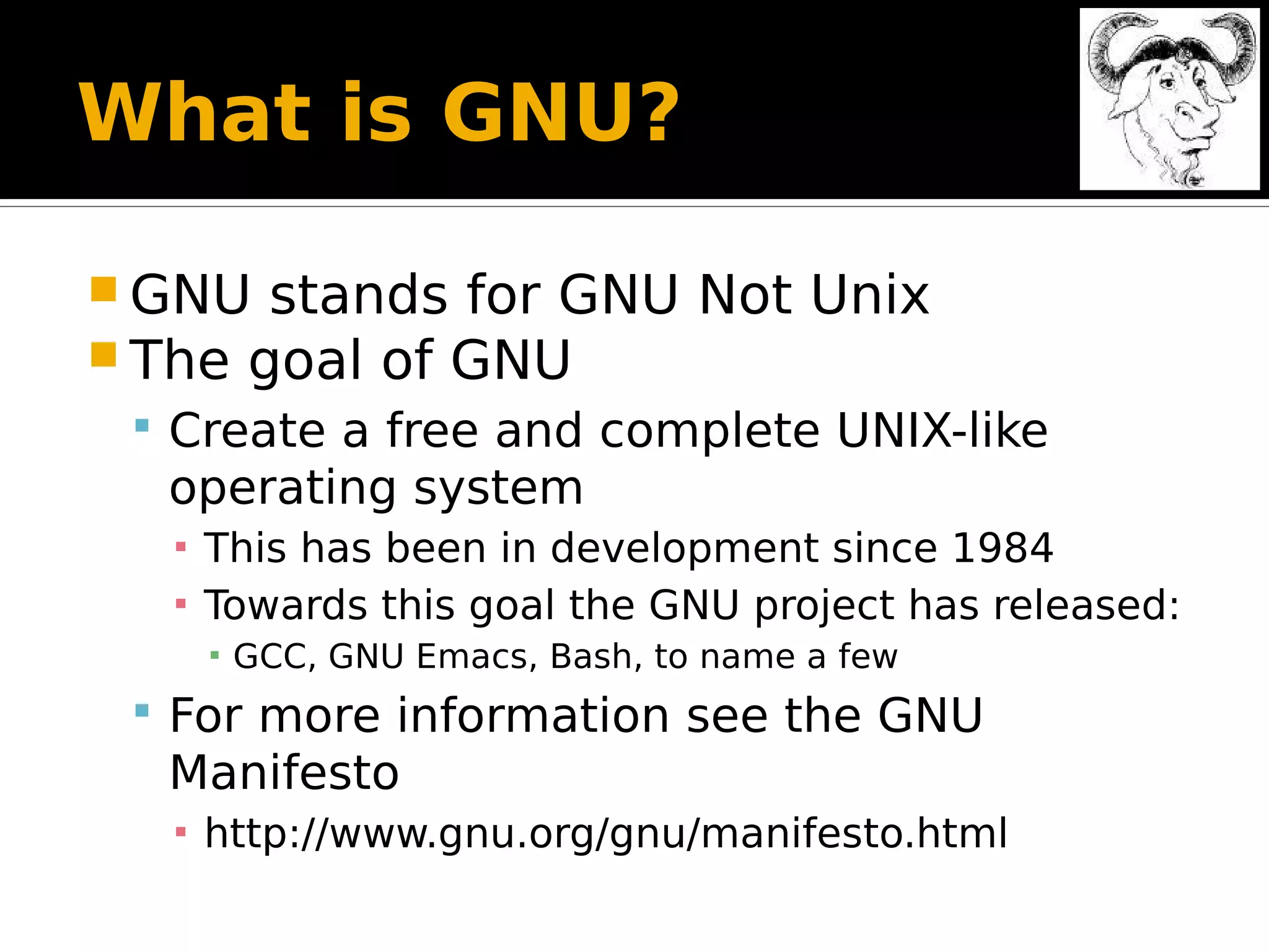 What is GNU?  GNU stands for GNU Not Unix  The goal of GNU  Create a free and complete UNIX-like operating system ▪ This has been in development since 1984 ▪ Towards this goal the GNU project has released: ▪ GCC, GNU Emacs, Bash, to name a few  For more information see the GNU Manifesto ▪ http://www.gnu.org/gnu/manifesto.html 