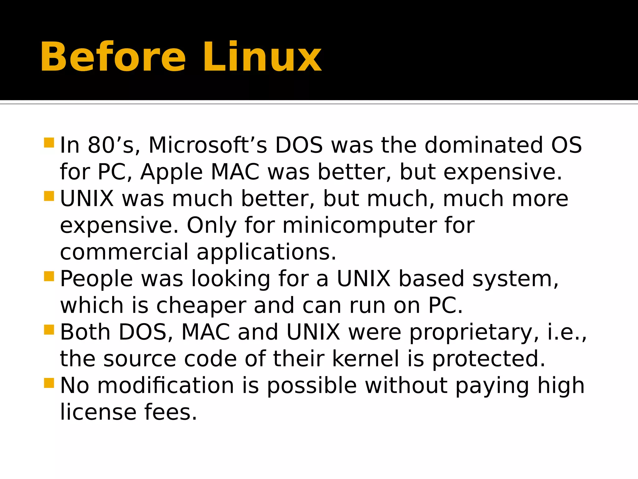 Before Linux  In 80’s, Microsoft’s DOS was the dominated OS for PC, Apple MAC was better, but expensive.  UNIX was much better, but much, much more expensive. Only for minicomputer for commercial applications.  People was looking for a UNIX based system, which is cheaper and can run on PC.  Both DOS, MAC and UNIX were proprietary, i.e., the source code of their kernel is protected.  No modification is possible without paying high license fees. 