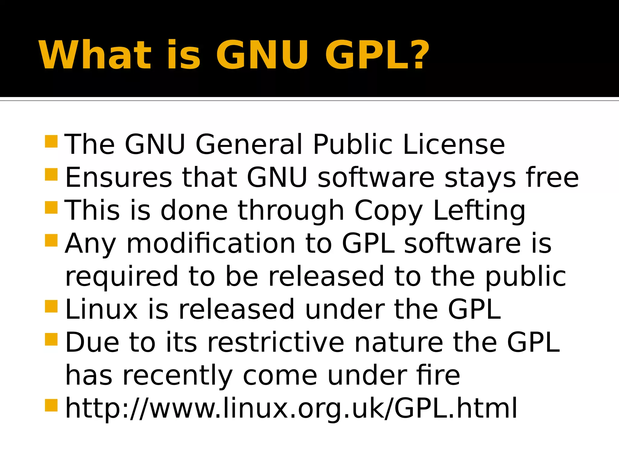 What is GNU GPL?  The GNU General Public License  Ensures that GNU software stays free  This is done through Copy Lefting  Any modification to GPL software is required to be released to the public  Linux is released under the GPL  Due to its restrictive nature the GPL has recently come under fire  http://www.linux.org.uk/GPL.html 