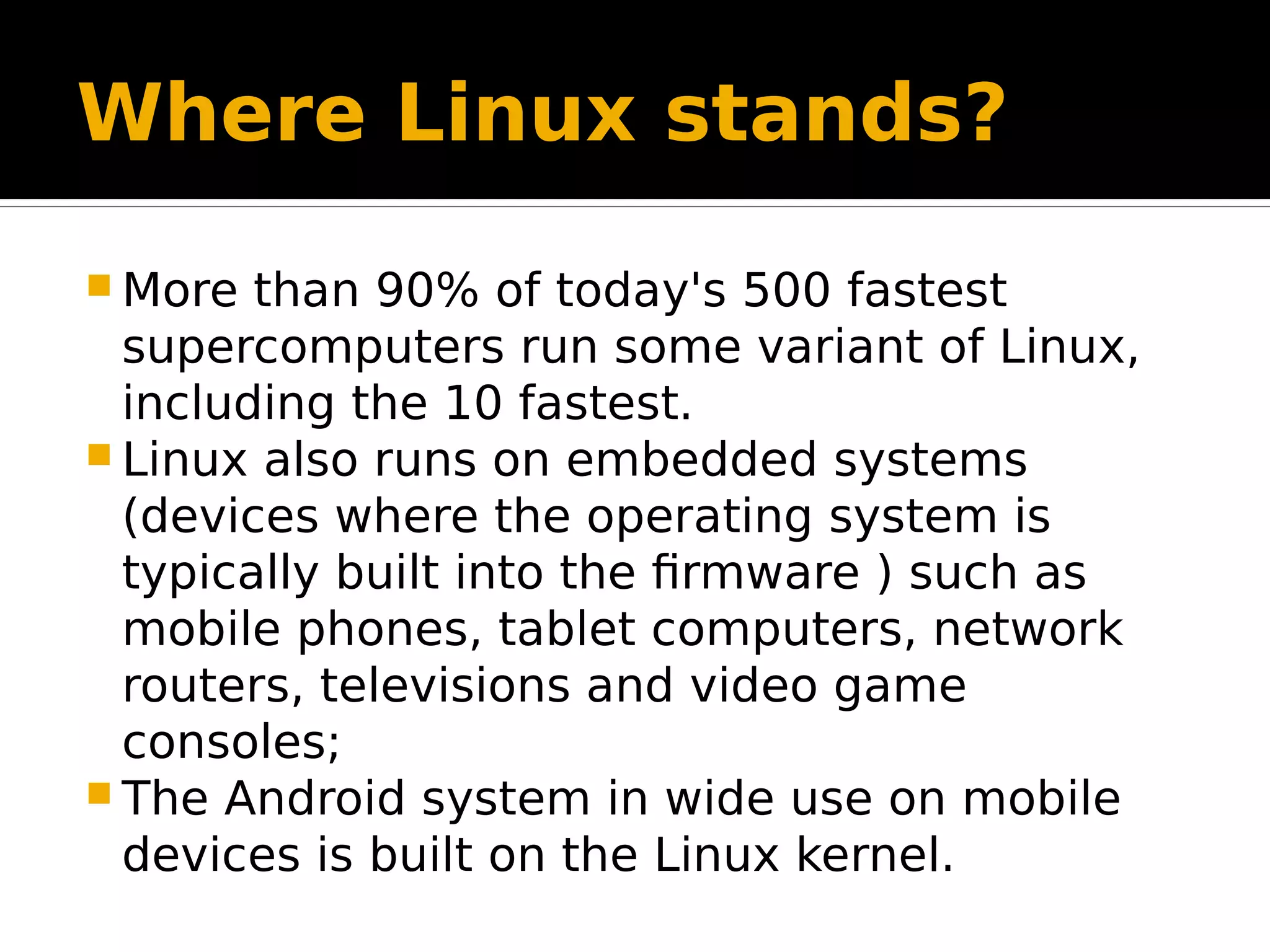 Where Linux stands?  More than 90% of today's 500 fastest supercomputers run some variant of Linux, including the 10 fastest.  Linux also runs on embedded systems (devices where the operating system is typically built into the firmware ) such as mobile phones, tablet computers, network routers, televisions and video game consoles;  The Android system in wide use on mobile devices is built on the Linux kernel. 