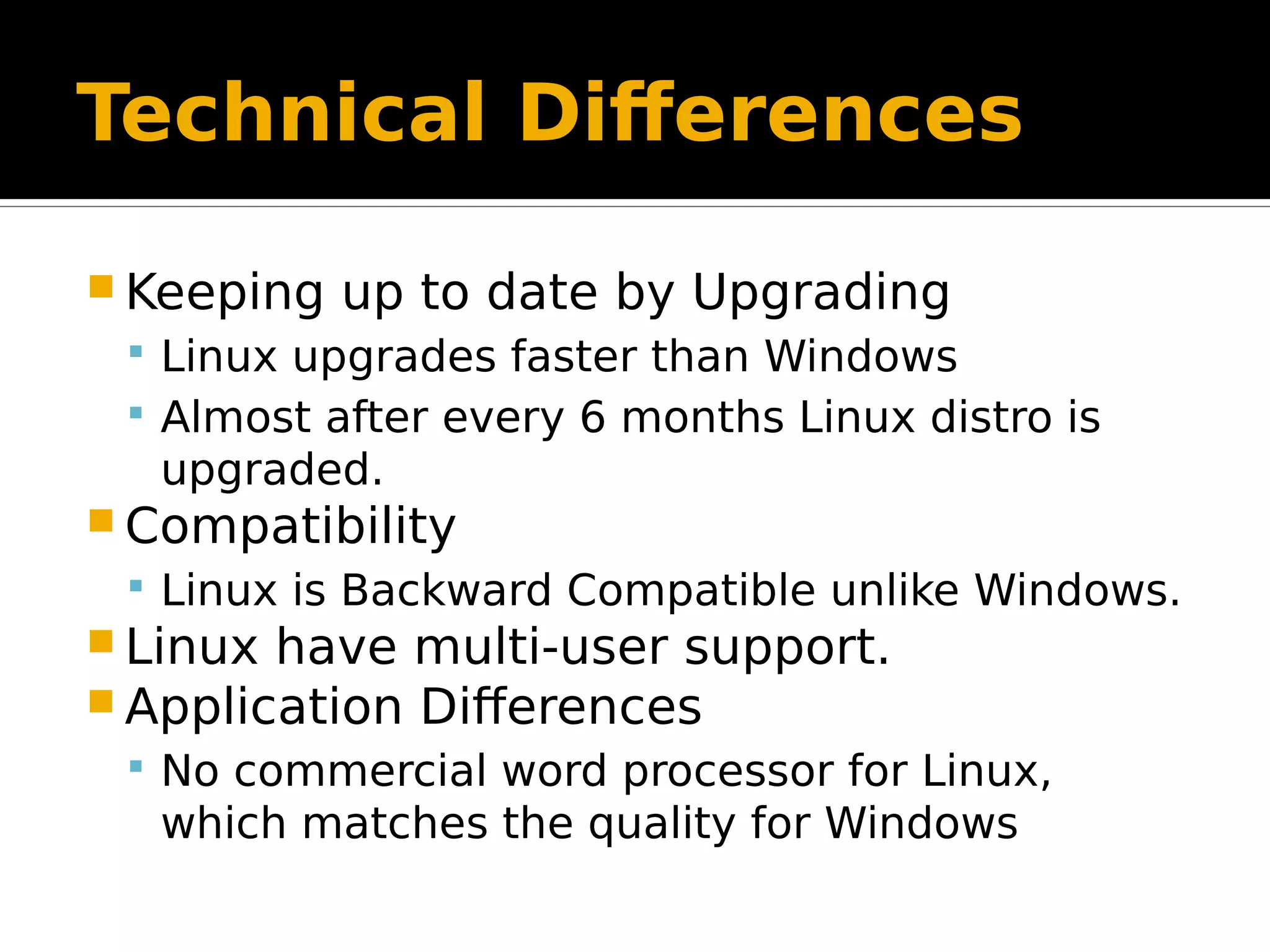 Technical Differences  Keeping up to date by Upgrading  Linux upgrades faster than Windows  Almost after every 6 months Linux distro is upgraded.  Compatibility  Linux is Backward Compatible unlike Windows.  Linux have multi-user support.  Application Differences  No commercial word processor for Linux, which matches the quality for Windows 