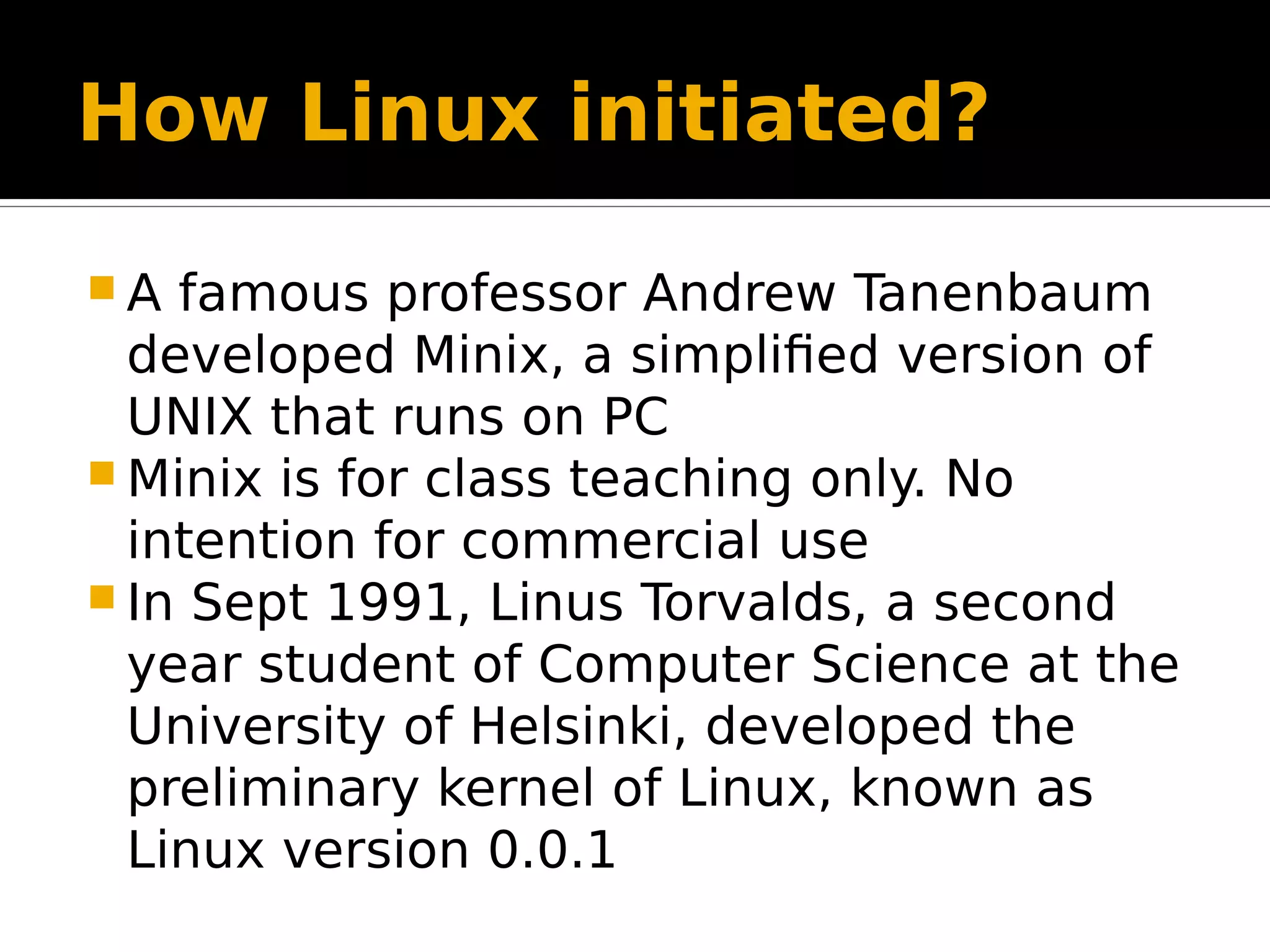 How Linux initiated?  A famous professor Andrew Tanenbaum developed Minix, a simplified version of UNIX that runs on PC  Minix is for class teaching only. No intention for commercial use  In Sept 1991, Linus Torvalds, a second year student of Computer Science at the University of Helsinki, developed the preliminary kernel of Linux, known as Linux version 0.0.1 