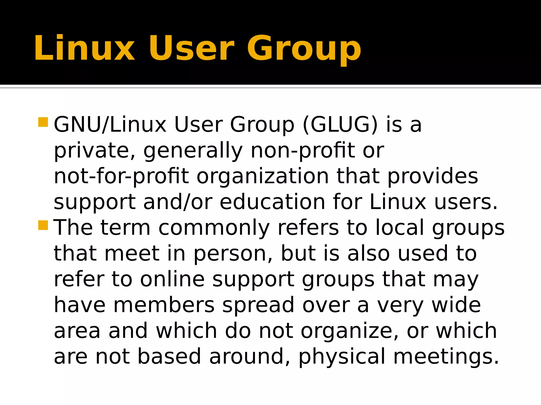 Linux User Group  GNU/Linux User Group (GLUG) is a private, generally non-profit or not-for-profit organization that provides support and/or education for Linux users.  The term commonly refers to local groups that meet in person, but is also used to refer to online support groups that may have members spread over a very wide area and which do not organize, or which are not based around, physical meetings. 