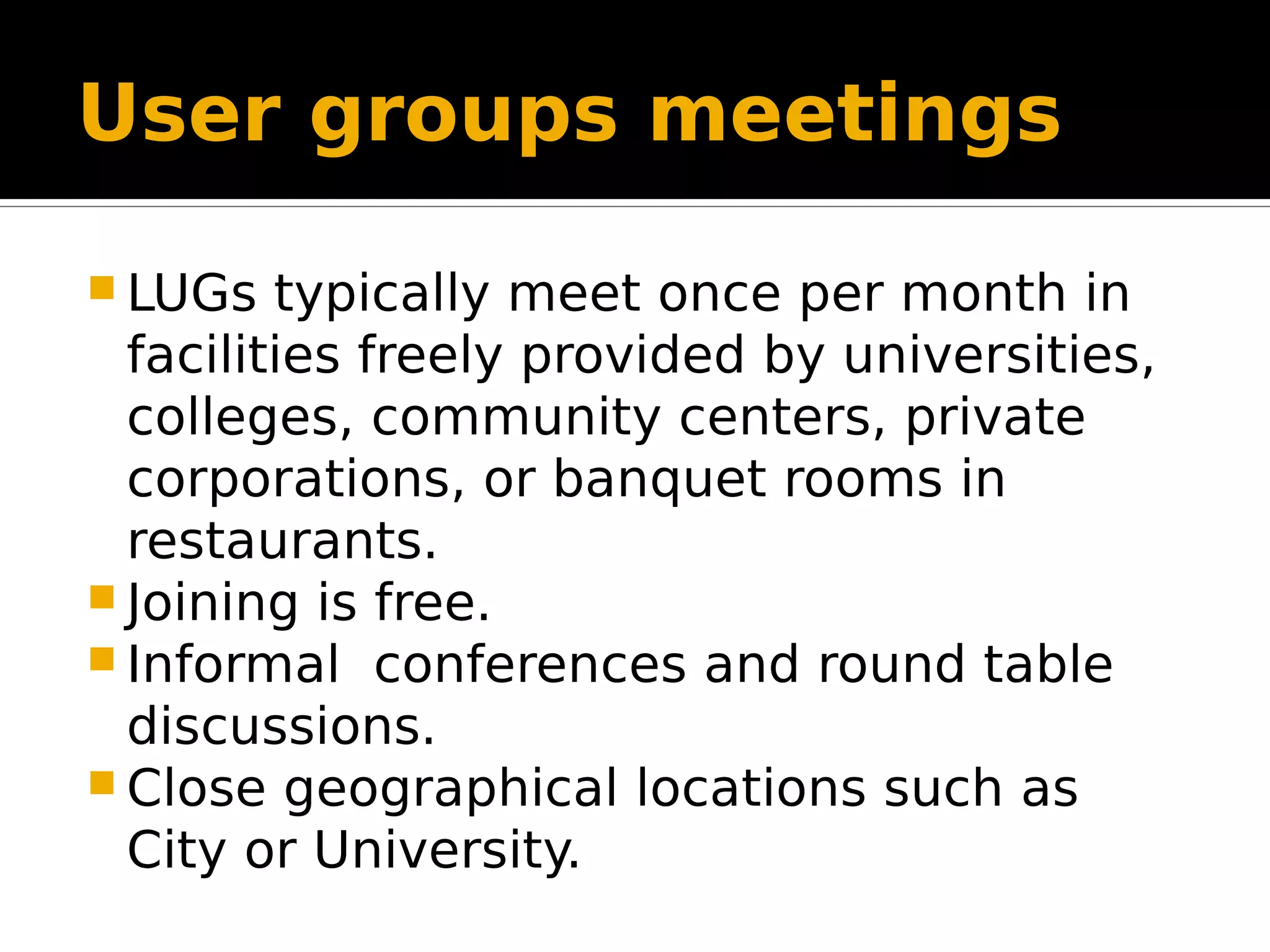 User groups meetings  LUGs typically meet once per month in facilities freely provided by universities, colleges, community centers, private corporations, or banquet rooms in restaurants.  Joining is free.  Informal conferences and round table discussions.  Close geographical locations such as City or University. 