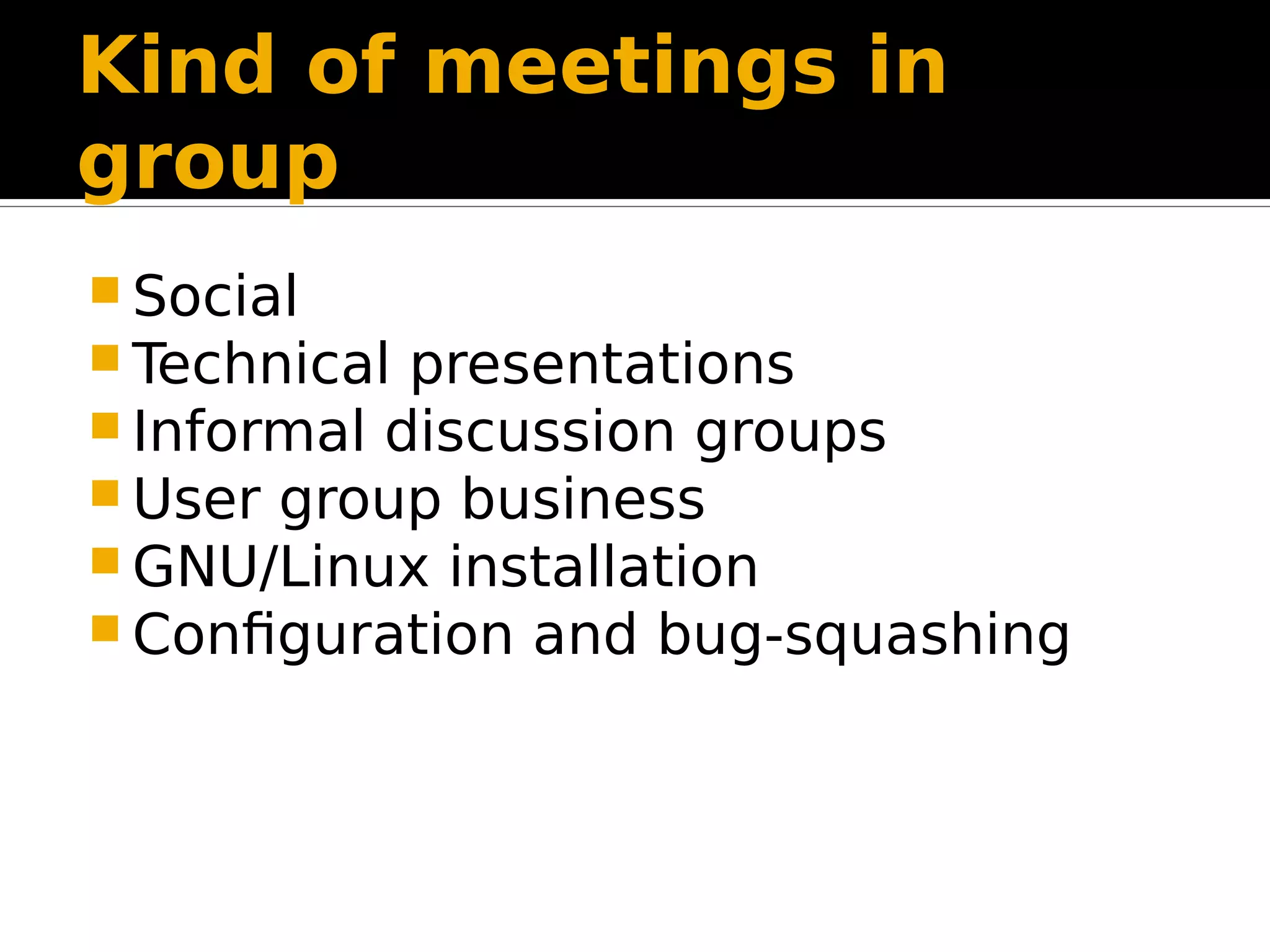 Kind of meetings in group  Social  Technical presentations  Informal discussion groups  User group business  GNU/Linux installation  Configuration and bug-squashing 