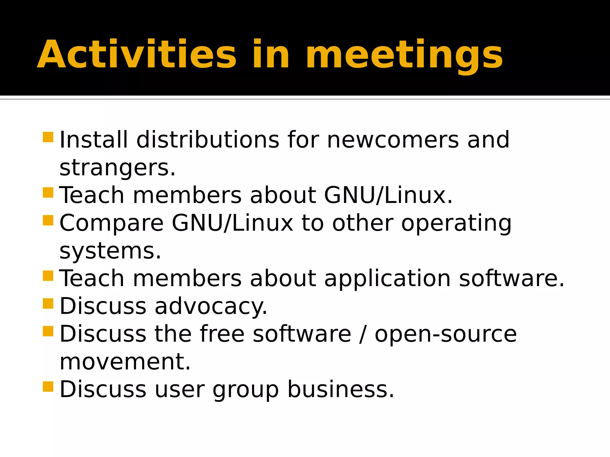 Activities in meetings  Install distributions for newcomers and strangers.  Teach members about GNU/Linux.  Compare GNU/Linux to other operating systems.  Teach members about application software.  Discuss advocacy.  Discuss the free software / open-source movement.  Discuss user group business. 