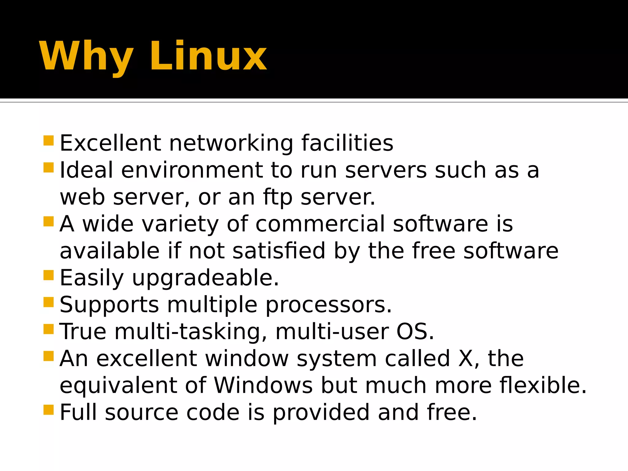 Why Linux  Excellent networking facilities  Ideal environment to run servers such as a web server, or an ftp server.  A wide variety of commercial software is available if not satisfied by the free software  Easily upgradeable.  Supports multiple processors.  True multi-tasking, multi-user OS.  An excellent window system called X, the equivalent of Windows but much more flexible.  Full source code is provided and free. 