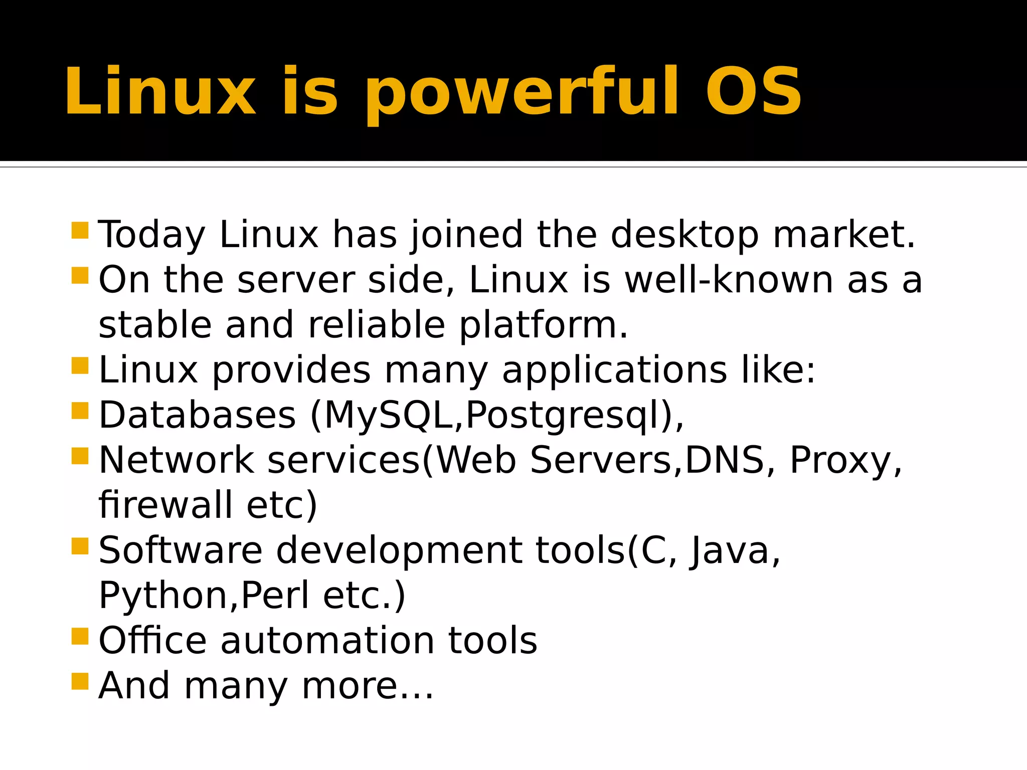 Linux is powerful OS  Today Linux has joined the desktop market.  On the server side, Linux is well-known as a stable and reliable platform.  Linux provides many applications like:  Databases (MySQL,Postgresql),  Network services(Web Servers,DNS, Proxy, firewall etc)  Software development tools(C, Java, Python,Perl etc.)  Office automation tools  And many more… 