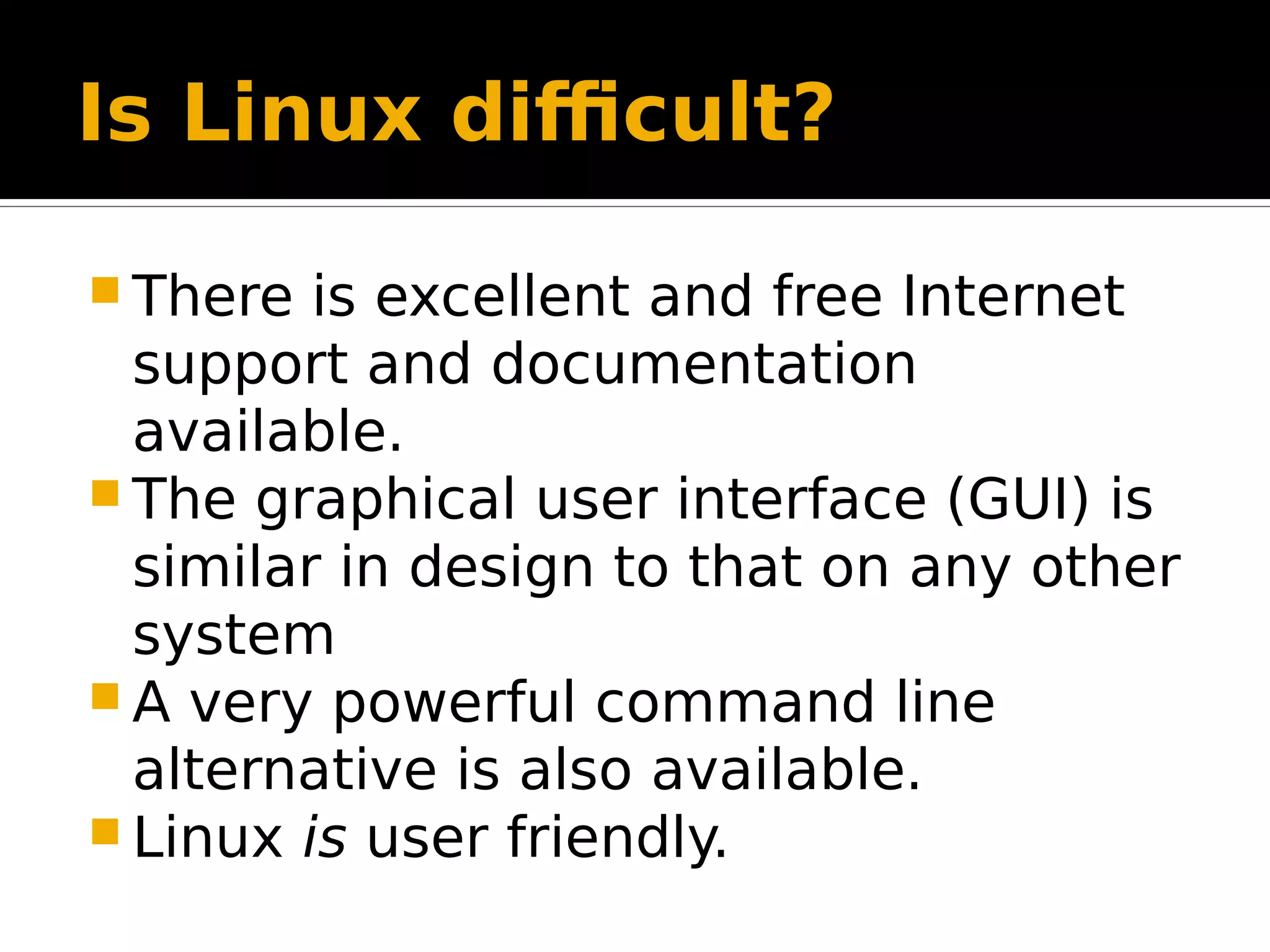 Is Linux difficult?  There is excellent and free Internet support and documentation available.  The graphical user interface (GUI) is similar in design to that on any other system  A very powerful command line alternative is also available.  Linux is user friendly. 