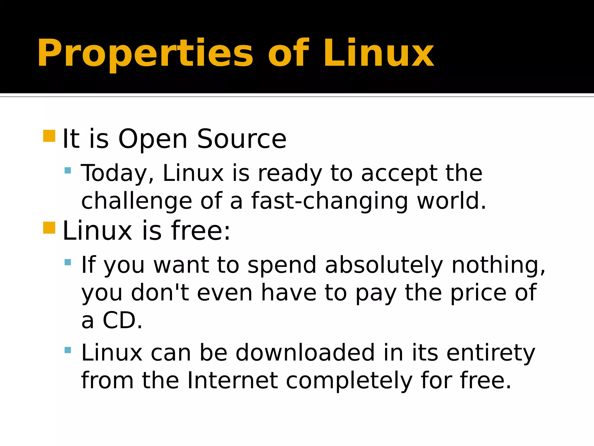 Properties of Linux  It is Open Source  Today, Linux is ready to accept the challenge of a fast-changing world.  Linux is free:  If you want to spend absolutely nothing, you don't even have to pay the price of a CD.  Linux can be downloaded in its entirety from the Internet completely for free. 