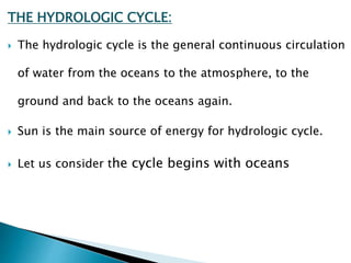 THE HYDROLOGIC CYCLE:
 The hydrologic cycle is the general continuous circulation
of water from the oceans to the atmosphere, to the
ground and back to the oceans again.
 Sun is the main source of energy for hydrologic cycle.
 Let us consider the cycle begins with oceans
BITS Edu CampusProf. Ankit Patel
 