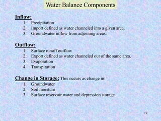 Inflow:
1. Precipitation
2. Import defined as water channeled into a given area.
3. Groundwater inflow from adjoining areas.
Outflow:
1. Surface runoff outflow
2. Export defined as water channeled out of the same area.
3. Evaporation
4. Transpiration
Change in Storage: This occurs as change in:
1. Groundwater
2. Soil moisture
3. Surface reservoir water and depression storage
Water Balance Components
BITS Edu Campus Prof. Ankit Patel
 