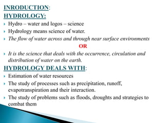 INRODUCTION:
HYDROLOGY:
 Hydro – water and logos – science
 Hydrology means science of water.
 The flow of water across and through near surface environments
OR
 It is the science that deals with the occurrence, circulation and
distribution of water on the earth.
HYDROLOGY DEALS WITH:
 Estimation of water resources
 The study of processes such as precipitation, runoff,
evapotranspiration and their interaction.
 The study of problems such as floods, droughts and strategies to
combat them
BITS Edu CampusProf. Ankit Patel
 