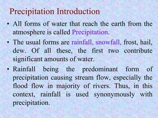 Precipitation Introduction
• All forms of water that reach the earth from the
atmosphere is called Precipitation.
• The usual forms are rainfall, snowfall, frost, hail,
dew. Of all these, the first two contribute
significant amounts of water.
• Rainfall being the predominant form of
precipitation causing stream flow, especially the
flood flow in majority of rivers. Thus, in this
context, rainfall is used synonymously with
precipitation.
BITS Edu Campus Prof. Ankit Patel
 