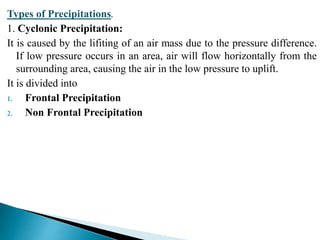 Types of Precipitations.
1. Cyclonic Precipitation:
It is caused by the lifiting of an air mass due to the pressure difference.
If low pressure occurs in an area, air will flow horizontally from the
surrounding area, causing the air in the low pressure to uplift.
It is divided into
1. Frontal Precipitation
2. Non Frontal Precipitation
BITS Edu CampusProf. Ankit Patel
 
