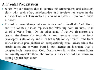 A. Frontal Precipitation
 When two air masses due to contrasting temperatures and densities
clash with each other, condensation and precipitation occur at the
surface of contact. This surface of contact is called a ‘front’ or ‘frontal
surface’.
 If a cold air mass drives out a warm air mass’ it is called a ‘cold front’
and if a warm air mass replaces the retreating cold air mass, it is
called a ‘warm front’. On the other hand, if the two air masses are
drawn simultaneously towards a low pressure area, the front
developed is stationary and is called a ‘stationary front’. Cold front
causes intense precipitation on comparatively small areas, while the
precipitation due to warm front is less intense but is spread over a
comparatively larger area. Cold fronts move faster than warm fronts
and usually overtake them, the frontal surfaces of cold and warm air
sliding against each other
BITS Edu CampusProf. Ankit Patel
 