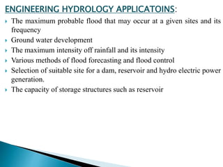 ENGINEERING HYDROLOGY APPLICATOINS:
 The maximum probable flood that may occur at a given sites and its
frequency
 Ground water development
 The maximum intensity off rainfall and its intensity
 Various methods of flood forecasting and flood control
 Selection of suitable site for a dam, reservoir and hydro electric power
generation.
 The capacity of storage structures such as reservoir
BITS Edu CampusProf. Ankit Patel
 