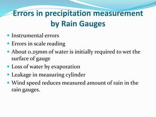 Errors in precipitation measurement
by Rain Gauges
 Instrumental errors
 Errors in scale reading
 About 0.25mm of water is initially required to wet the
surface of gauge
 Loss of water by evaporation
 Leakage in measuring cylinder
 Wind speed reduces measured amount of rain in the
rain gauges.
BITS Edu Campus Prof. Ankit Patel
 