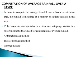 COMPUTATION OF AVERAGE RAINFALL OVER A
BASIN:
 In order to compute the average Rainfall over a basin or catchment
area, the rainfall is measured at a number of stations located in that
area.
 If the basement area contains more than one rainguage station then
following methods are used for computation of average rainfall.
 Arithmetic mean method
 Thiessen polygon method
 Isohytel method
BITS Edu CampusProf. Ankit Patel
 