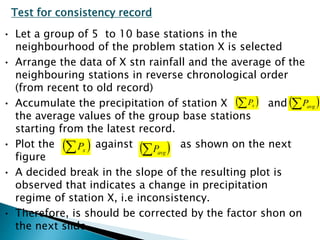 Test for consistency record
• Let a group of 5 to 10 base stations in the
neighbourhood of the problem station X is selected
• Arrange the data of X stn rainfall and the average of the
neighbouring stations in reverse chronological order
(from recent to old record)
• Accumulate the precipitation of station X and
the average values of the group base stations
starting from the latest record.
• Plot the against as shown on the next
figure
• A decided break in the slope of the resulting plot is
observed that indicates a change in precipitation
regime of station X, i.e inconsistency.
• Therefore, is should be corrected by the factor shon on
the next slide
  xP
  avgP  xP
  avgP
BITS Edu CampusProf. Ankit Patel
 