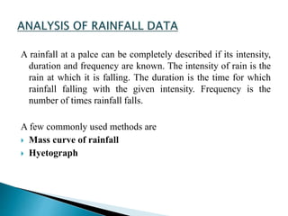 A rainfall at a palce can be completely described if its intensity,
duration and frequency are known. The intensity of rain is the
rain at which it is falling. The duration is the time for which
rainfall falling with the given intensity. Frequency is the
number of times rainfall falls.
A few commonly used methods are
 Mass curve of rainfall
 Hyetograph
BITS Edu CampusProf. Ankit Patel
 