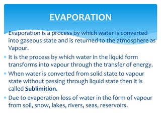  Evaporation is a process by which water is converted
into gaseous state and is returned to the atmosphere as
Vapour.
 It is the process by which water in the liquid form
transforms into vapour through the transfer of energy.
 When water is converted from solid state to vapour
state without passing through liquid state then it is
called Sublimition.
 Due to evaporation loss of water in the form of vapour
from soil, snow, lakes, rivers, seas, reservoirs.
EVAPORATION
BITS Edu CampusProf. Ankit Patel
 