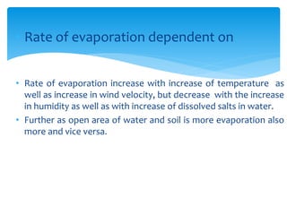 • Rate of evaporation dependent on
• Rate of evaporation increase with increase of temperature as
well as increase in wind velocity, but decrease with the increase
in humidity as well as with increase of dissolved salts in water.
• Further as open area of water and soil is more evaporation also
more and vice versa.
BITS Edu CampusProf. Ankit Patel
 