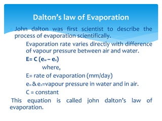  John dalton was first scientist to describe the
process of evaporation scientifically.
Evaporation rate varies directly with difference
of vapour pressure between air and water.
E= C (ew – ea)
where,
E= rate of evaporation (mm/day)
ew &ea=vapour pressure in water and in air.
C = constant
This equation is called john dalton’s law of
evaporation.
Dalton’s law of Evaporation
BITS Edu CampusProf. Ankit Patel
 