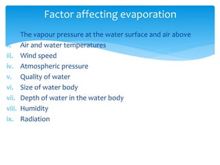 i. The vapour pressure at the water surface and air above
ii. Air and water temperatures
iii. Wind speed
iv. Atmospheric pressure
v. Quality of water
vi. Size of water body
vii. Depth of water in the water body
viii. Humidity
ix. Radiation
Factor affecting evaporation
BITS Edu CampusProf. Ankit Patel
 