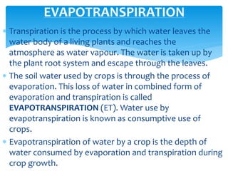  Transpiration is the process by which water leaves the
water body of a living plants and reaches the
atmosphere as water vapour. The water is taken up by
the plant root system and escape through the leaves.
 The soil water used by crops is through the process of
evaporation. This loss of water in combined form of
evaporation and transpiration is called
EVAPOTRANSPIRATION (ET). Water use by
evapotranspiration is known as consumptive use of
crops.
 Evapotranspiration of water by a crop is the depth of
water consumed by evaporation and transpiration during
crop growth.
EVAPOTRANSPIRATION
BITS Edu CampusProf. Ankit Patel
 