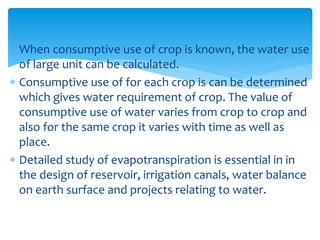  When consumptive use of crop is known, the water use
of large unit can be calculated.
 Consumptive use of for each crop is can be determined
which gives water requirement of crop. The value of
consumptive use of water varies from crop to crop and
also for the same crop it varies with time as well as
place.
 Detailed study of evapotranspiration is essential in in
the design of reservoir, irrigation canals, water balance
on earth surface and projects relating to water.
BITS Edu CampusProf. Ankit Patel
 