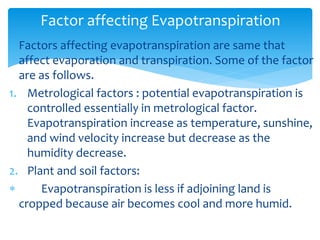  Factors affecting evapotranspiration are same that
affect evaporation and transpiration. Some of the factor
are as follows.
1. Metrological factors : potential evapotranspiration is
controlled essentially in metrological factor.
Evapotranspiration increase as temperature, sunshine,
and wind velocity increase but decrease as the
humidity decrease.
2. Plant and soil factors:
 Evapotranspiration is less if adjoining land is
cropped because air becomes cool and more humid.
Factor affecting Evapotranspiration
BITS Edu CampusProf. Ankit Patel
 