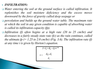  INFILTRATION:
 Water entering the soil at the ground surface is called infiltration. It
replenishes the soil moisture deficiency and the excess moves
downward by the force of gravity called deep seepage or
 percolation and builds up the ground water table. The maximum rate
at which the soil in any given condition is capable of absorbing water
is called its infiltration capacity (fp).
 Infiltration (f) often begins at a high rate (20 to 25 cm/hr) and
decreases to a fairly steady state rate (fc) as the rain continues, called
the ultimate fp (= 1.25 to 2.0 cm/hr) (Fig. 3.6). The infiltration rate (f)
at any time t is given by Horton’s equation.
BITS Edu CampusProf. Ankit Patel
 