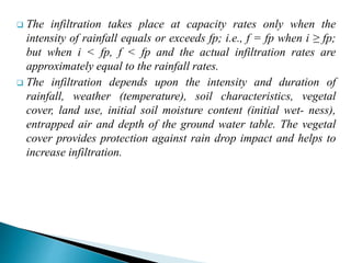  The infiltration takes place at capacity rates only when the
intensity of rainfall equals or exceeds fp; i.e., f = fp when i ≥ fp;
but when i < fp, f < fp and the actual infiltration rates are
approximately equal to the rainfall rates.
 The infiltration depends upon the intensity and duration of
rainfall, weather (temperature), soil characteristics, vegetal
cover, land use, initial soil moisture content (initial wet- ness),
entrapped air and depth of the ground water table. The vegetal
cover provides protection against rain drop impact and helps to
increase infiltration.
BITS Edu CampusProf. Ankit Patel
 