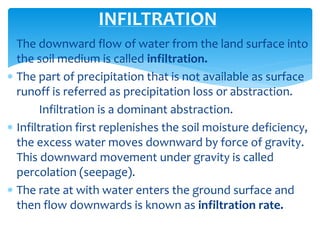  The downward flow of water from the land surface into
the soil medium is called infiltration.
 The part of precipitation that is not available as surface
runoff is referred as precipitation loss or abstraction.
Infiltration is a dominant abstraction.
 Infiltration first replenishes the soil moisture deficiency,
the excess water moves downward by force of gravity.
This downward movement under gravity is called
percolation (seepage).
 The rate at with water enters the ground surface and
then flow downwards is known as infiltration rate.
INFILTRATION
BITS Edu CampusProf. Ankit Patel
 