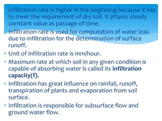  Infiltration rate is higher in the beginning because it has
to meet the requirement of dry soil. It attains steady
constant value as passage of time.
 Infiltration rate is used for computation of water loss
due to infiltration for the determination of surface
runoff.
 Unit of infiltration rate is mm/hour.
 Maximum rate at which soil in any given condition is
capable of absorbing water is called its infiltration
capacity(f).
 Infiltration has great influence on rainfall, runoff,
transpiration of plants and evaporation from soil
surface.
 Infiltration is responsible for subsurface flow and
ground water flow. BITS Edu CampusProf. Ankit Patel
 