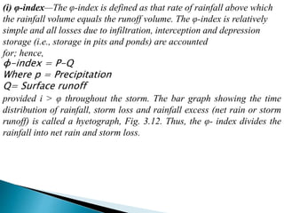 (i) φ-index—The φ-index is defined as that rate of rainfall above which
the rainfall volume equals the runoff volume. The φ-index is relatively
simple and all losses due to infiltration, interception and depression
storage (i.e., storage in pits and ponds) are accounted
for; hence,
φ-index = P-Q
Where p = Precipitation
Q= Surface runoff
provided i > φ throughout the storm. The bar graph showing the time
distribution of rainfall, storm loss and rainfall excess (net rain or storm
runoff) is called a hyetograph, Fig. 3.12. Thus, the φ- index divides the
rainfall into net rain and storm loss.
BITS Edu CampusProf. Ankit Patel
 
