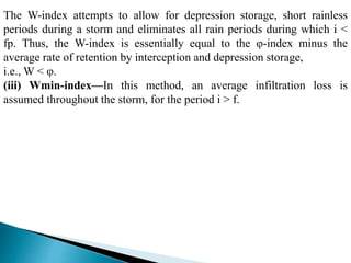 The W-index attempts to allow for depression storage, short rainless
periods during a storm and eliminates all rain periods during which i <
fp. Thus, the W-index is essentially equal to the φ-index minus the
average rate of retention by interception and depression storage,
i.e., W < φ.
(iii) Wmin-index—In this method, an average infiltration loss is
assumed throughout the storm, for the period i > f.
BITS Edu CampusProf. Ankit Patel
 