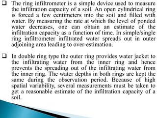  The ring infiltrometer is a simple device used to measure
the infiltration capacity of a soil. An open cylindrical ring
is forced a few centimeters into the soil and filled with
water. By measuring the rate at which the level of ponded
water decreases, one can obtain an estimate of the
infiltration capacity as a function of time. In simple/single
ring infiltrometer infiltrated water spreads out in outer
adjoining area leading to over-estimation.
 In double ring type the outer ring provides water jacket to
the infiltrating water from the inner ring and hence
prevents the spreading out of the infiltrating water from
the inner ring. The water depths in both rings are kept the
same during the observation period. Because of high
spatial variability, several measurements must be taken to
get a reasonable estimate of the infiltration capacity of a
soil.
BITS Edu CampusProf. Ankit Patel
 