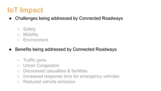 IoT Impact
● Challenges being addressed by Connected Roadways
○ Safety
○ Mobility
○ Environment
● Benefits being addressed by Connected Roadways
○ Traffic jams
○ Urban Congestion
○ Decreased casualties & facilities
○ Increased response time for emergency vehicles
○ Reduced vehicle emission
 