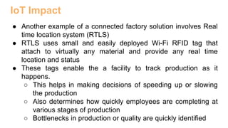 IoT Impact
● Another example of a connected factory solution involves Real
time location system (RTLS)
● RTLS uses small and easily deployed Wi-Fi RFID tag that
attach to virtually any material and provide any real time
location and status
● These tags enable the a facility to track production as it
happens.
○ This helps in making decisions of speeding up or slowing
the production
○ Also determines how quickly employees are completing at
various stages of production
○ Bottlenecks in production or quality are quickly identified
 