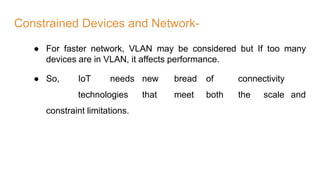 Constrained Devices and Network-
● For faster network, VLAN may be considered but If too many
devices are in VLAN, it affects performance.
● So, IoT needs new bread of connectivity
technologies that meet both the scale and
constraint limitations.
 