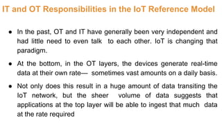 IT and OT Responsibilities in the IoT Reference Model
● In the past, OT and IT have generally been very independent and
had little need to even talk to each other. IoT is changing that
paradigm.
● At the bottom, in the OT layers, the devices generate real-time
data at their own rate— sometimes vast amounts on a daily basis.
● Not only does this result in a huge amount of data transiting the
IoT network, but the sheer volume of data suggests that
applications at the top layer will be able to ingest that much data
at the rate required
 