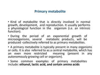 Primary metabolite
• Kind of metabolite that is directly involved in normal
growth, development, and reproduction. It usually performs
a physiological function in the organism (i.e. an intrinsic
function).
• During the period of an exponential growth of
microorganisms, several metabolic products, will be
produced -collectively referred to as primary metabolites.
• A primary metabolite is typically present in many organisms
or cells. It is also referred to as a central metabolite, which has
an even more restricted meaning (present in any
autonomously growing cell or organism).
• Some common examples of primary metabolites
include: ethanol, lactic acid, and certain amino acids
 