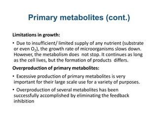 Primary metabolites (cont.)
Limitations in growth:
• Due to insufficient/ limited supply of any nutrient (substrate
or even O2), the growth rate of microorganisms slows down.
However, the metabolism does not stop. It continues as long
as the cell lives, but the formation of products differs.
Overproduction of primary metabolites:
• Excessive production of primary metabolites is very
important for their large scale use for a variety of purposes.
• Overproduction of several metabolites has been
successfully accomplished by eliminating the feedback
inhibition
 