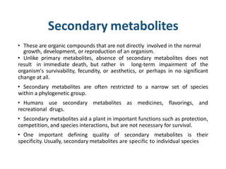 Secondary metabolites
• These are organic compounds that are not directly involved in the normal
growth, development, or reproduction of an organism.
• Unlike primary metabolites, absence of secondary metabolites does not
result in immediate death, but rather in long-term impairment of the
organism's survivability, fecundity, or aesthetics, or perhaps in no significant
change at all.
• Secondary metabolites are often restricted to a narrow set of species
within a phylogenetic group.
• Humans use secondary metabolites as medicines, flavorings, and
recreational drugs.
• Secondary metabolites aid a plant in important functions such as protection,
competition, and species interactions, but are not necessary for survival.
• One important defining quality of secondary metabolites is their
specificity. Usually, secondary metabolites are specific to individual species
 
