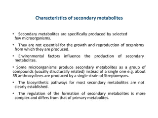 Characteristics of secondary metabolites
• Secondary metabolites are specifically produced by selected
few microorganisms.
• They are not essential for the growth and reproduction of organisms
from which they are produced.
• Environmental factors influence the production of secondary
metabolites.
• Some microorganisms produce secondary metabolites as a group of
compounds (usually structurally related) instead of a single one e.g. about
35 anthracyclines are produced by a single strain of Streptomyces.
• The biosynthetic pathways for most secondary metabolites are not
clearly established.
• The regulation of the formation of secondary metabolites is more
complex and differs from that of primary metabolites.
 