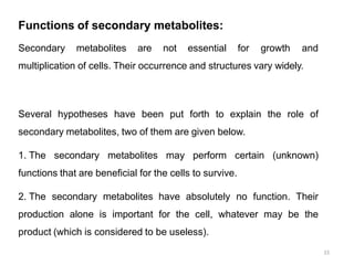 Functions of secondary metabolites:
15
Secondary metabolites are not essential for growth and
multiplication of cells. Their occurrence and structures vary widely.
Several hypotheses have been put forth to explain the role of
secondary metabolites, two of them are given below.
1. The secondary metabolites may perform certain (unknown)
functions that are beneficial for the cells to survive.
2. The secondary metabolites have absolutely no function. Their
production alone is important for the cell, whatever may be the
product (which is considered to be useless).
 