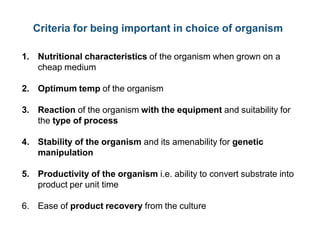 Criteria for being important in choice of organism
1. Nutritional characteristics of the organism when grown on a
cheap medium
2. Optimum temp of the organism
3. Reaction of the organism with the equipment and suitability for
the type of process
4. Stability of the organism and its amenability for genetic
manipulation
5. Productivity of the organism i.e. ability to convert substrate into
product per unit time
6. Ease of product recovery from the culture
 